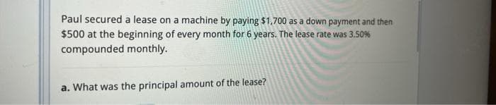 Paul secured a lease on a machine by paying $1,700 as a down payment and then
$500 at the beginning of every month for 6 years. The lease rate was 3.50%
compounded monthly.
a. What was the principal amount of the lease?