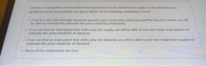 Consider a competitive market where the intersection of the demand and supply curves determine the
equilibrium price and quantity of a good. Which of the following statements is true?
If we fit a OLS line through observed quantity-price outcomes using log quantity-log price model, we will
be able to consistently estimate the price elasticity of demand.
If we can find an instrument that shifts only the supply, we will be able to use two-stage least squares to
estimate the price elasticity of demand.
O If we can find an instrument that shifts only the demand, we will be able to use two-stage least squares to
estimate the price elasticity of demand.
O None of the statements are true.