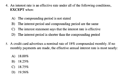 4. An interest rate is an effective rate under all of the following conditions,
EXCEPT when:
A) The compounding period is not stated
B) The interest period and compounding period are the same
C) The interest statement says that the interest rate is effective
D) The interest period is shorter than the compounding period
5. A credit card advertises a nominal rate of 18% compounded monthly. If no
monthly payments are made, the effective annual interest rate is most nearly:
A) 18.00%
B) 18.25%
C) 18.75%
D) 19.56%