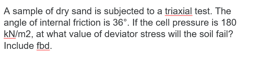 A sample of dry sand is subjected to a triaxial test. The
angle of internal friction is 36°. If the cell pressure is 180
kN/m2, at what value of deviator stress will the soil fail?
Include fbd.