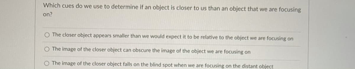 Which cues do we use to determine if an object is closer to us than an object that we are focusing
on?
O The closer object appears smaller than we would expect it to be relative to the object we are focusing on
O The image of the closer object can obscure the image of the object we are focusing on
O The image of the closer object falls on the blind spot when we are focusing on the distant object
