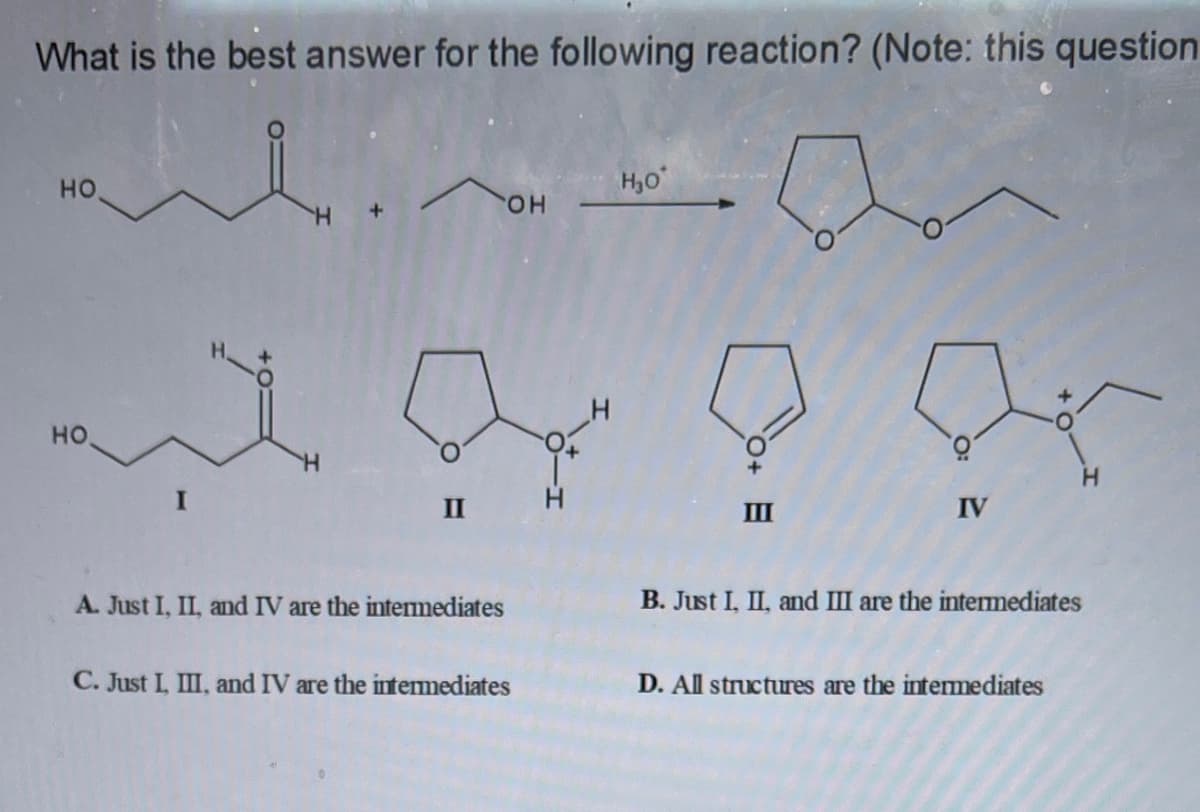What is the best answer for the following reaction? (Note: this question
но.
H,0
HOP
но
II
II
IV
A. Just I, II, and IV are the intemediates
B. Just I, II, and III are the intemediates
C. Just I, III, and IV are the intemediates
D. All structures are the intermediates
