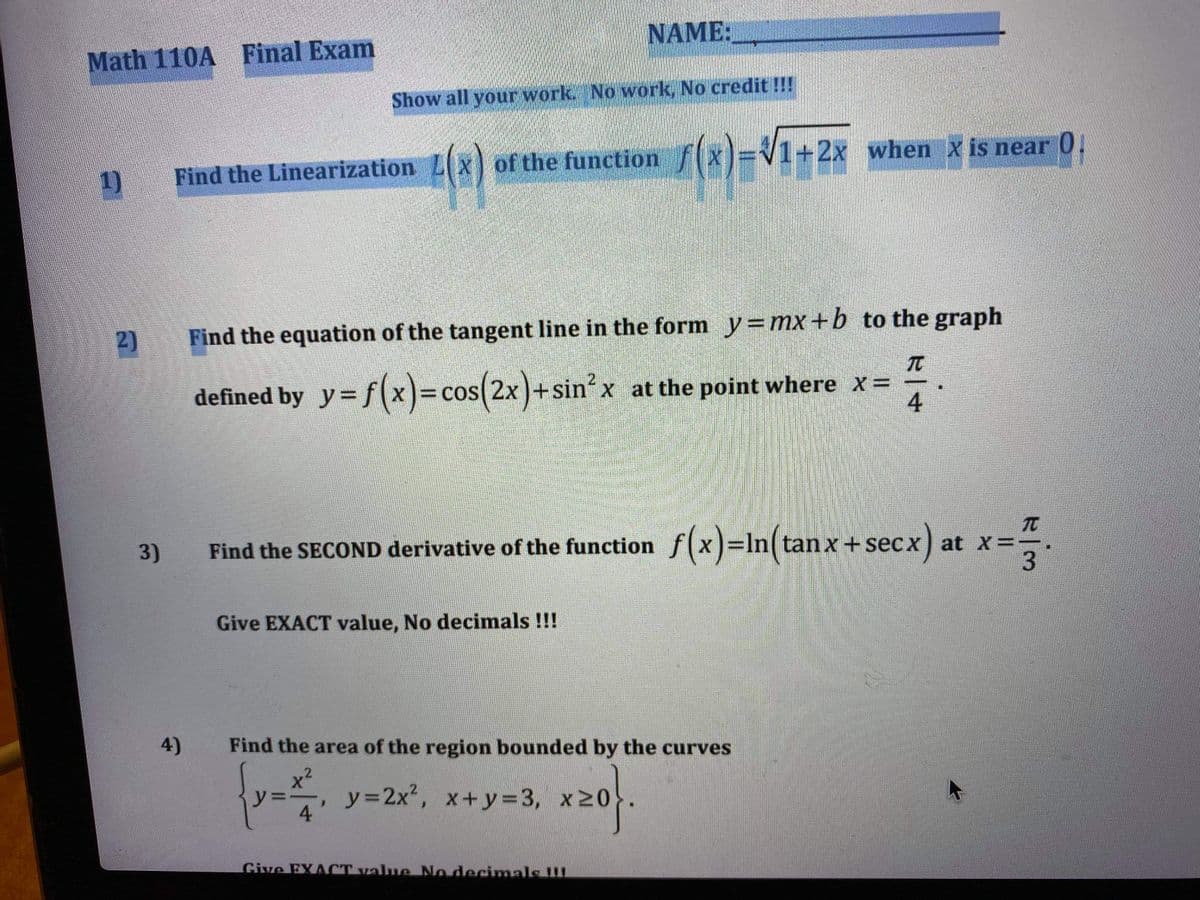 NAME:
Math 110A Final Exam
Show all your work. No work, No credit !!!
of the function f(x)=
V1+2x when X is near 0.
1)
Find the Linearization
2)
Find the equation of the tangent line in the form y=mx +b to the graph
TO
defined by y= f(x)=cos(2x)+sin' x at the point where x=
TO
Find the at x=-
SECOND derivative of the function f(x)=In(tanx+secx)
3)
Give EXACT value, No decimals !!!
4)
Find the area of the region bounded by the curves
y=2x", x+ y=3, x20
4
Give FXACT value No decinmals !!
4.
