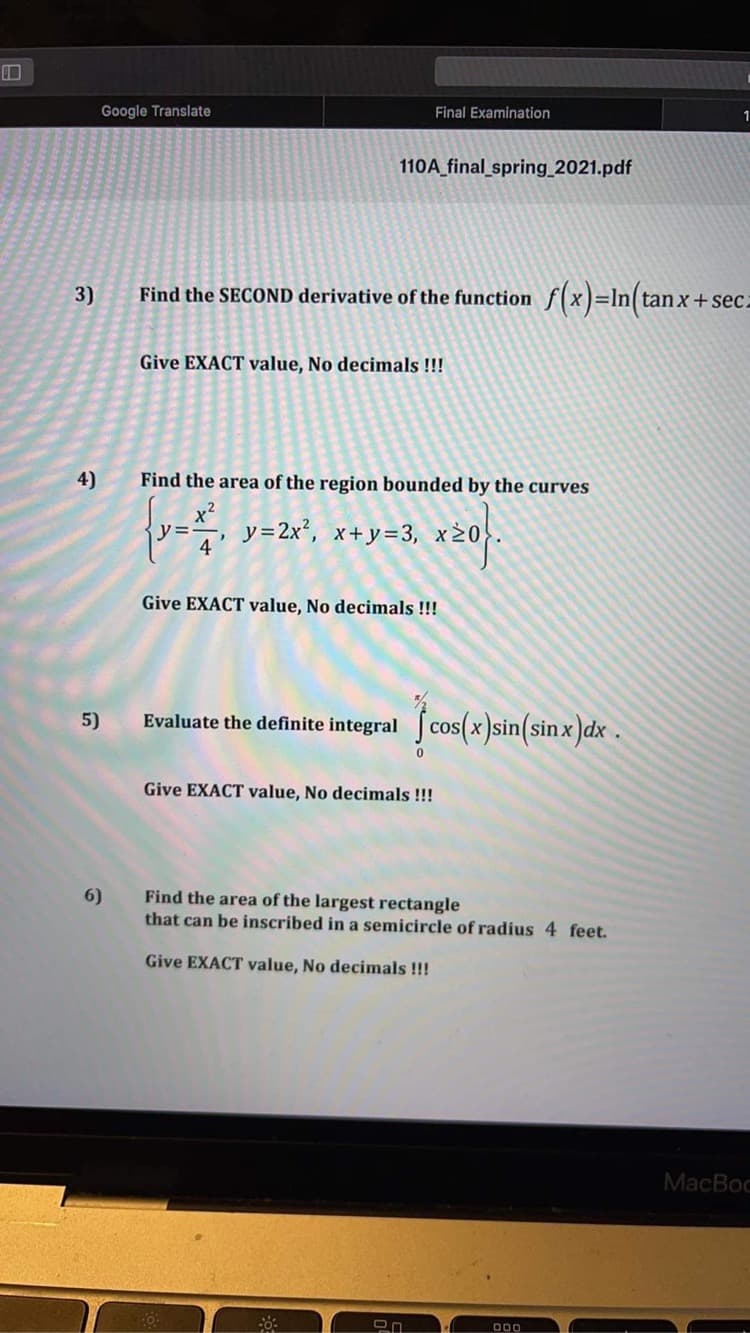 Final Examination
Google Translate
110A_final_spring 2021.pdf
3)
Find the SECOND derivative of the function f(x)=In(ta
Give EXACT value, No decimals !!!
4)
Find the area of the region bounded by the curves
y=, y=2x², x+y=3, x>
Give EXACT value, No decimals !!!
5)
Evaluate the definite integral J cos(x)sin(sin x )dx .
Give EXACT value, No decimals!!!
Find the area of the largest rectangle
that can be inscribed in a semicircle of radius 4 feet.
6)
Give EXACT value, No decimals !!!
MacBoc
D00
