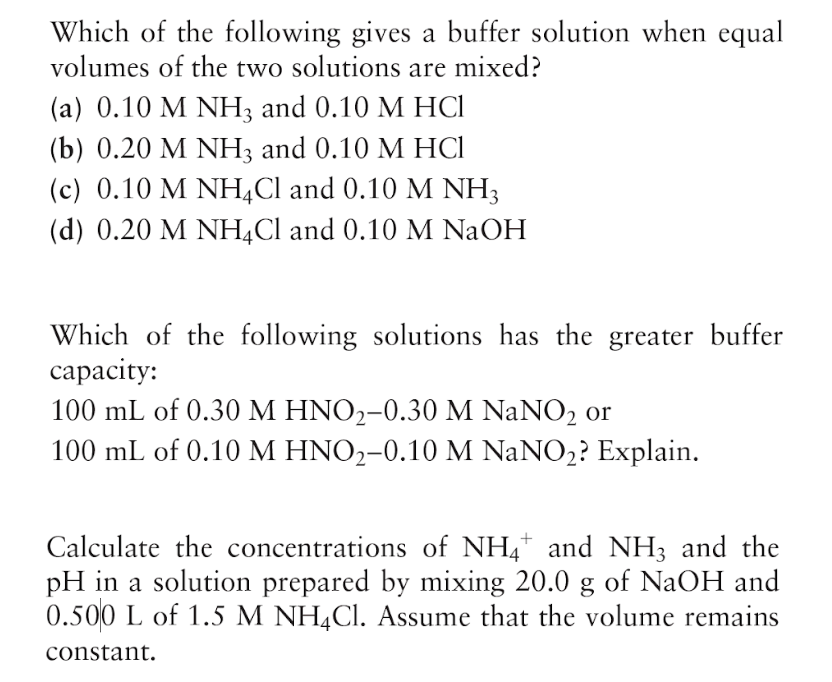 Which of the following gives a buffer solution when equal
volumes of the two solutions are mixed?
(a) 0.10 M NH; and 0.10 M HCI
(b) 0.20 М NH; and 0.10 M НСІ
(c) 0.10 M NH,Cl and 0.10 M NH3
(d) 0.20 M NH,Cl and 0.10 M NAOH
Which of the following solutions has the greater buffer
сараcity:
100 mL of 0.30 M HNO2-0.30 M NaNO2 or
100 mL of 0.10 M HNO2-0.10 M NaNO2? Explain.
Calculate the concentrations of NH4* and NH3 and the
pH in a solution prepared by mixing 20.0 g of NaOH and
0.500 L of 1.5 M NH,CI. Assume that the volume remains
constant.
