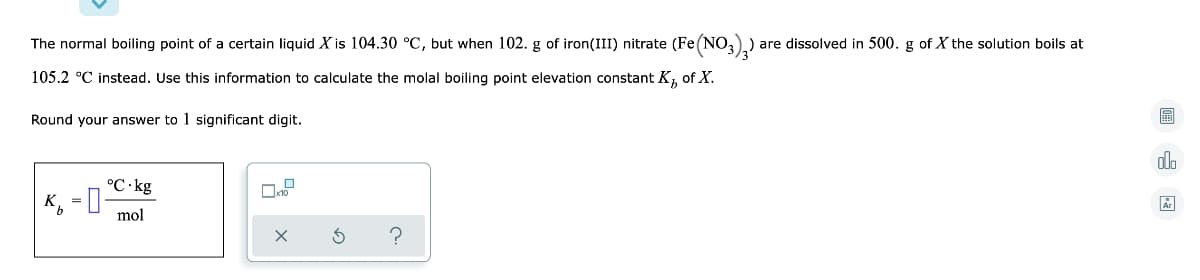 The normal boiling point of a certain liquid X is 104.30 °C, but when 102. g of iron(III) nitrate (Fe (NO,) are dissolved in 500. g of X the solution boils at
105.2 °C instead. Use this information to calculate the molal boiling point elevation constant K, of X.
Round your answer to 1 significant digit.
dl.
°C.kg
K, = 0
mol

