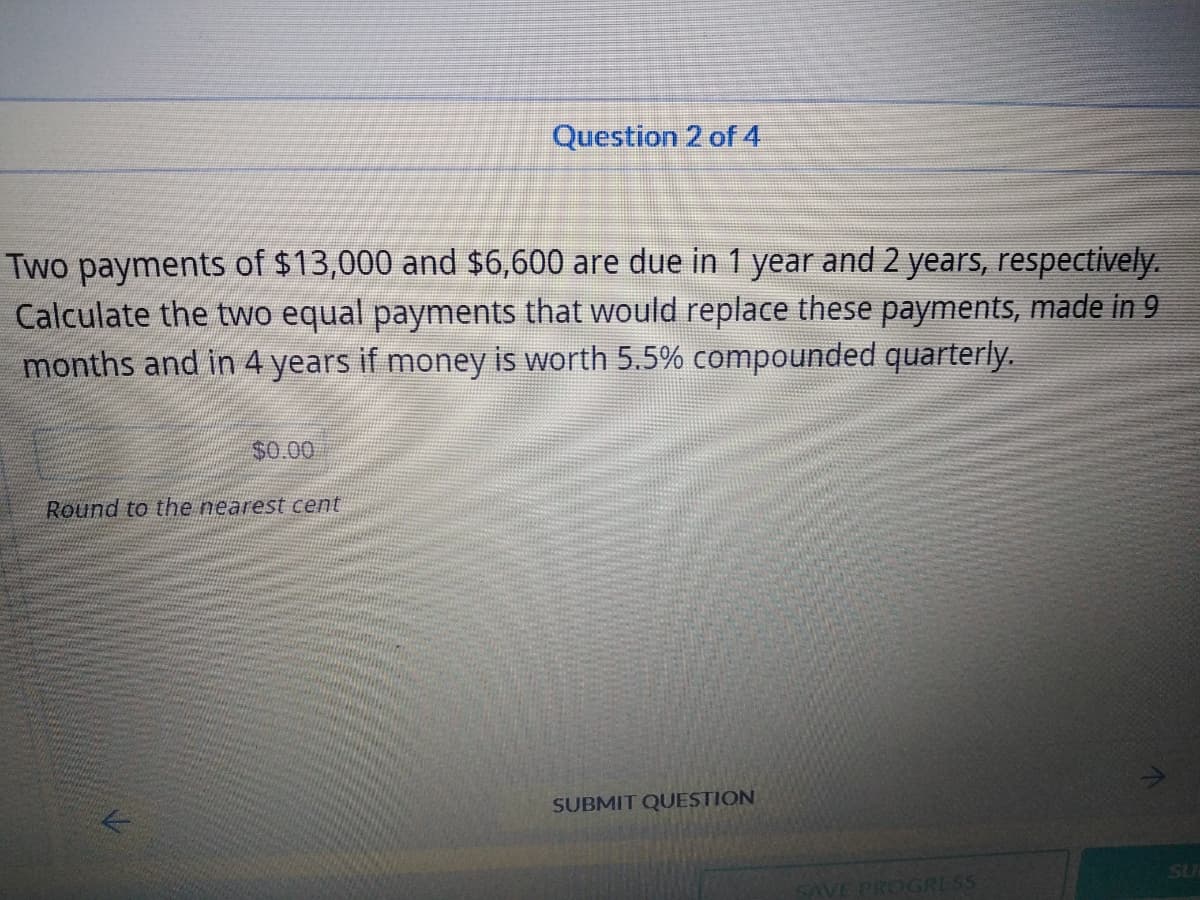 Question 2 of 4
Two payments of $13,000 and $6,600 are due in 1 year and 2 years, respectively.
Calculate the two equal payments that would replace these payments, made in 9
months and in 4 years if money is worth 5.5% compounded quarterly.
$0.00
Round to the nearest cent
SUBMIT QUESTION
SU
SAVE PROGRESS