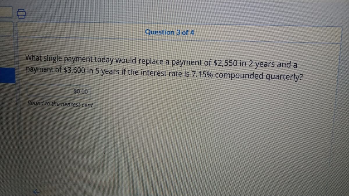 Question 3 of 4
What single payment today would replace a payment of $2,550 in 2 years and a
payment of $3,600 in 5 years if the interest rate is 7.15% compounded quarterly?
$0.00
Round to the nearest cent