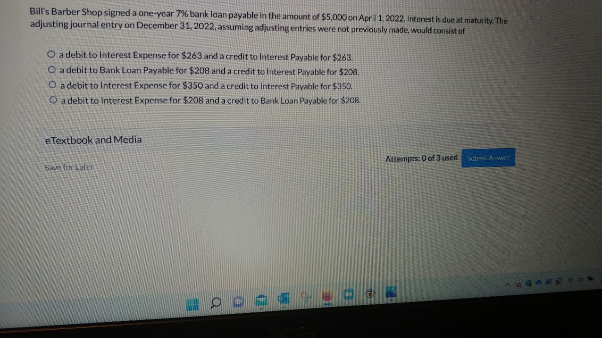 Bill's Barber Shop signed a one-year 7% bank loan payable in the amount of $5,000 on April 1, 2022. Interest is due at maturity. The
adjusting journal entry on December 31, 2022, assuming adjusting entries were not previously made, would consist of
O a debit to Interest Expense for $263 and a credit to Interest Payable for $263.
O a debit to Bank Loan Payable for $208 and a credit to Interest Payable for $208.
O a debit to Interest Expense for $350 and a credit to Interest Payable for $350.
O a debit to Interest Expense for $208 and a credit to Bank Loan Payable for $208.
eTextbook and Media
Save for Later
Attempts: 0 of 3 used
Submit Answer
N
- 0 0 << +8
106-4