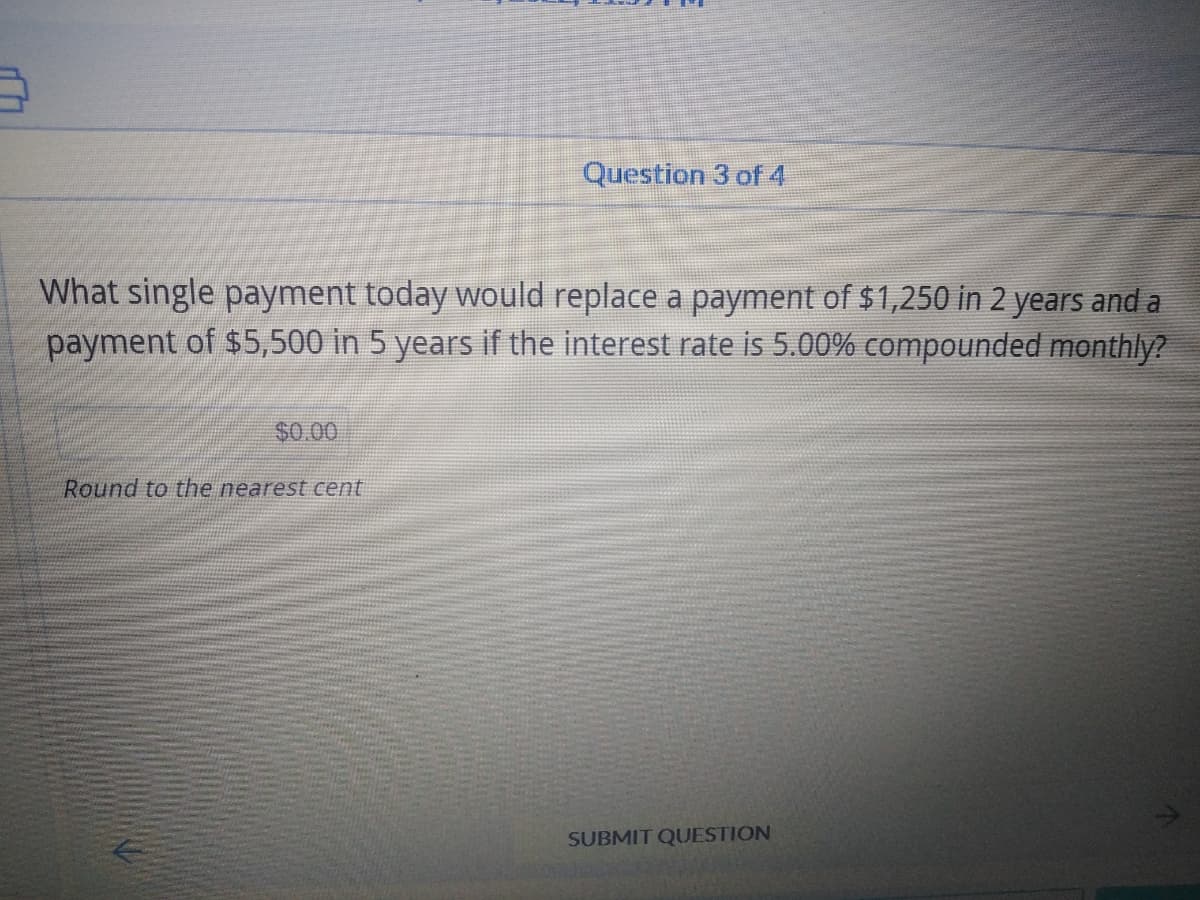 Question 3 of 4
What single payment today would replace a payment of $1,250 in 2 years and a
payment of $5,500 in 5 years if the interest rate is 5.00% compounded monthly?
$0.00
Round to the nearest cent
SUBMIT QUESTION