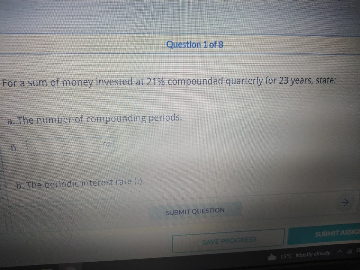 Question 1 of 8
For a sum of money invested at 21% compounded quarterly for 23 years, state:
a. The number of compounding periods.
b. The periodic interest rate (i).
SUBMIT ASSIGN
SUBMIT QUESTION
SAVE PROGRESS
15°C Mostly cloudy
