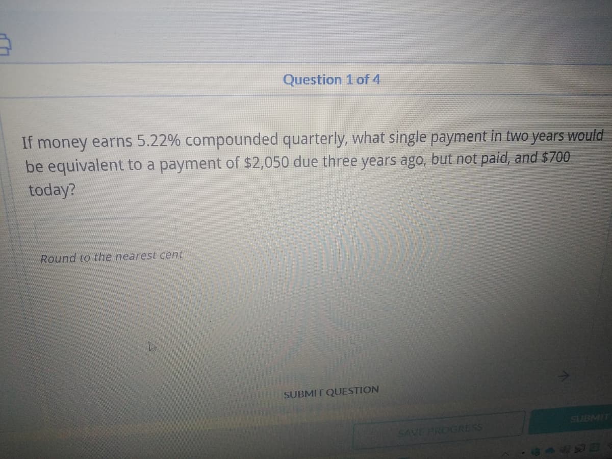 Question 1 of 4
If money earns 5.22% compounded quarterly, what single payment in two years would
be equivalent to a payment of $2,050 due three years ago, but not paid, and $700
today?
Round to the nearest cent
SUBMIT QUESTION
SUBMIT
SAVE PROGRESS
4493