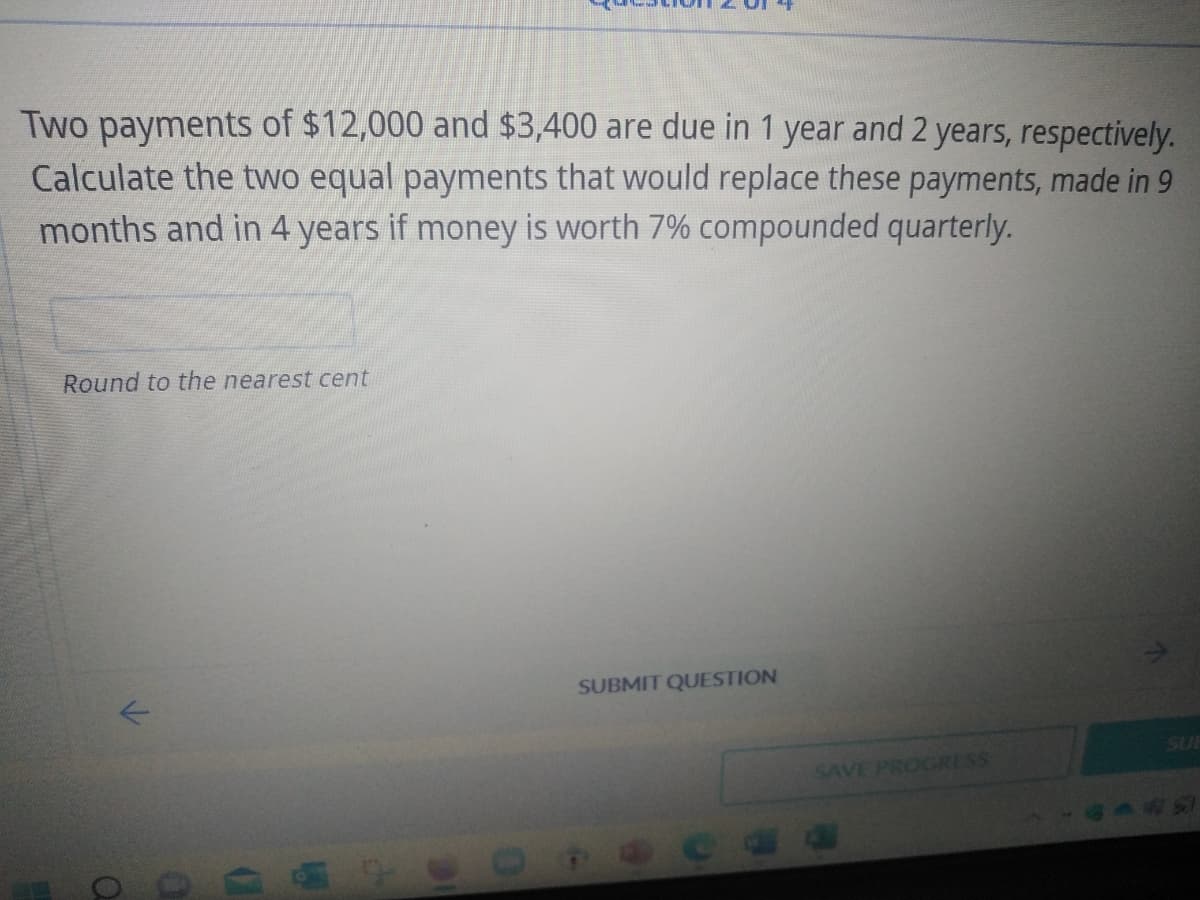 Two payments of $12,000 and $3,400 are due in 1 year and 2 years, respectively.
Calculate the two equal payments that would replace these payments, made in 9
months and in 4 years if money is worth 7% compounded quarterly.
Round to the nearest cent
SUBMIT QUESTION
SAVE PROGRESS
Q
0
D
1