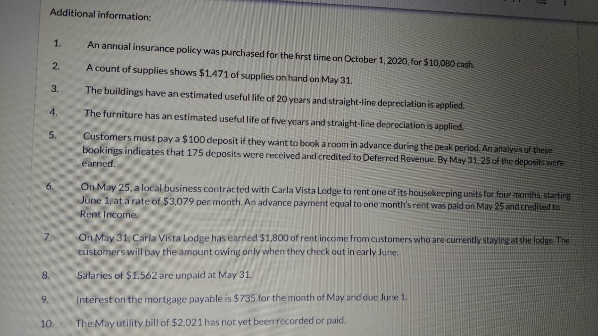 Additional information:
1.
An annual insurance policy was purchased for the first time on October 1, 2020, for $10,080 cash.
A count of supplies shows $1,471 of supplies on hand on May 31.
2.
3.
The buildings have an estimated useful life of 20 years and straight-line depreciation is applied.
4.
The furniture has an estimated useful life of five years and straight-line depreciation is applied.
5.
Customers must pay a $100 deposit if they want to book a room in advance during the peak period. An analysis of these
bookings indicates that 175 deposits were received and credited to Deferred Revenue. By May 31,25 of the deposits were
earned.
6.
On May 25, a local business contracted with Carla Vista Lodge to rent one of its housekeeping units for four months, starting
June 1, at a rate of $3,079 per month. An advance payment equal to one month's rent was paid on May 25 and credited to
Rent Income.
7.
On May 31, Carla Vista Lodge has earned $1,800 of rent income from customers who are currently staying at the lodge. The
customers will pay the amount owing only when they check out in early June.
Salaries of $1,562 are unpaid at May 31.
Interest on the mortgage payable is $735 for the month of May and due June 1.
The May utility bill of $2,021 has not yet been recorded or paid.
8.
9.
10.