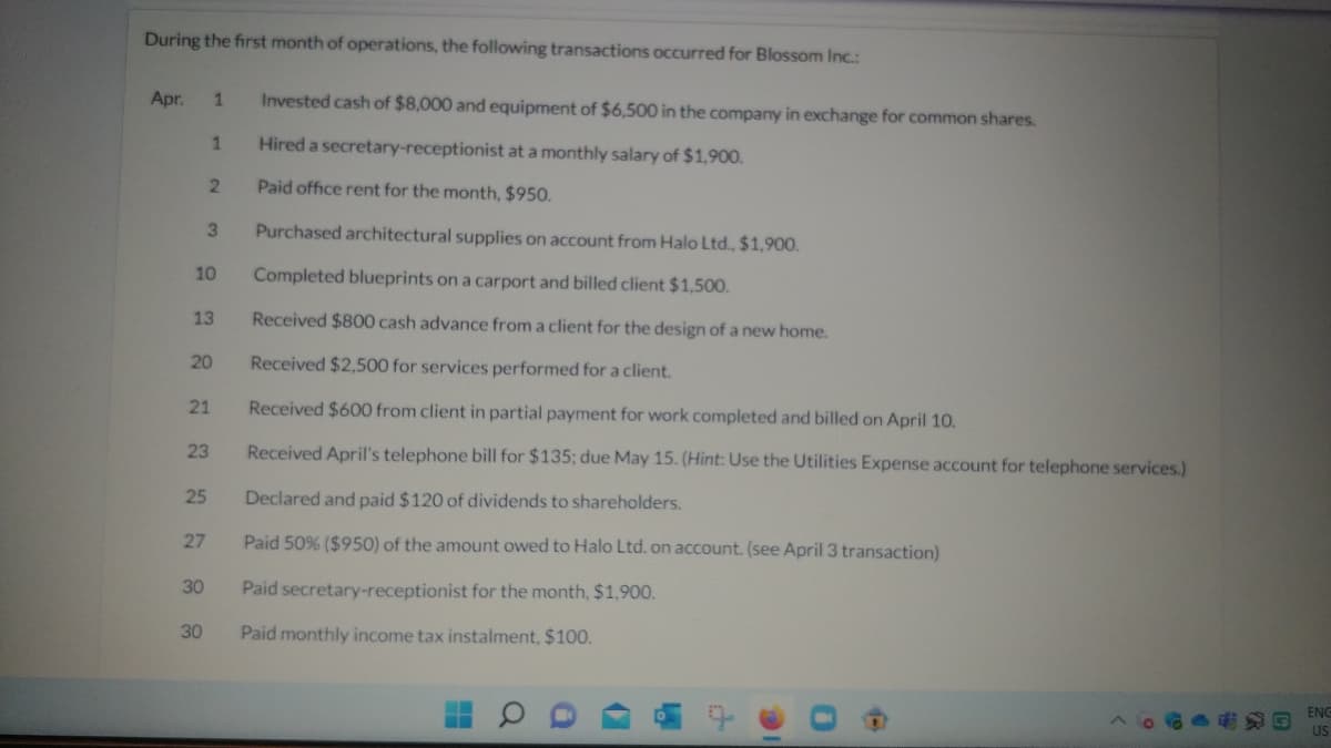 During the first month of operations, the following transactions occurred for Blossom Inc.:
Apr.
1
Invested cash of $8,000 and equipment of $6,500 in the company in exchange for common shares.
1
Hired a secretary-receptionist at a monthly salary of $1,900.
2
Paid office rent for the month, $950.
3
Purchased architectural supplies on account from Halo Ltd., $1,900.
10
Completed blueprints on a carport and billed client $1,500.
13
Received $800 cash advance from a client for the design of a new home.
20
Received $2,500 for services performed for a client.
21
Received $600 from client in partial payment for work completed and billed on April 10.
23
Received April's telephone bill f
25
Declared and paid $120 of dividends to shareholders.
27
Paid 50% ($950) of the amount owed to Halo Ltd. on account. (see April 3 transaction)
30
Paid secretary-receptionist for the month, $1,900.
30
Paid monthly income tax instalment, $100.
$135; due May 15. (Hint: Use the Utilities Expense account for telephone services.)
ENG
US