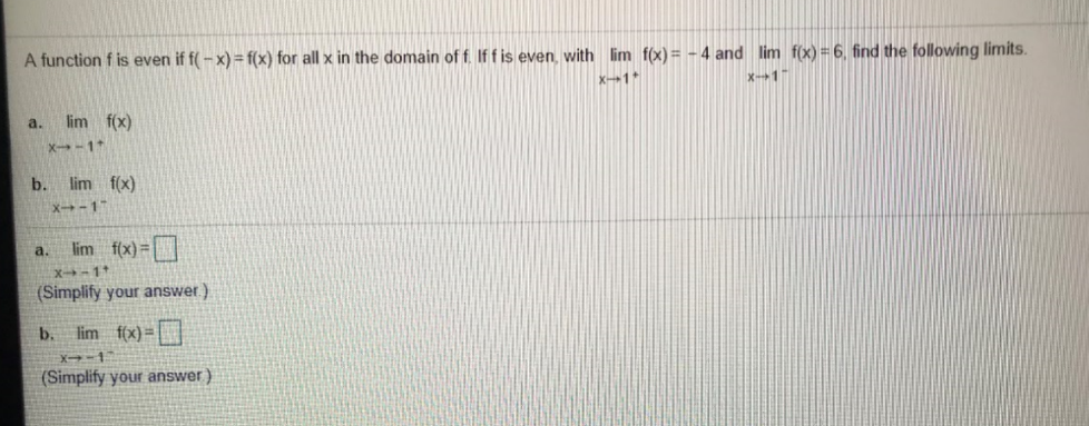 A function f is even if f(- x) = f(x) for all x in the domain of f. If f is even, with lim f(x)= - 4 and lim f(x) = 6, find the following limits.
x1*
X-1
a.
lim f(x)
X-1
b. lim f(x)
X-1
lim f(x)=
a.
X-1*
(Simplify your answer)
b.
lim f(x) =
X-1
(Simplify your answer)
