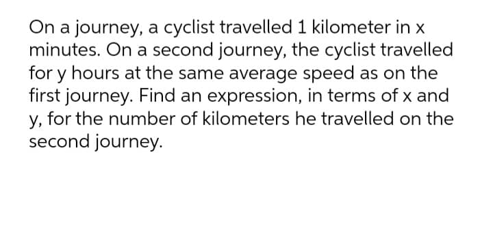 On a journey, a cyclist travelled 1 kilometer in x
minutes. On a second journey, the cyclist travelled
for y hours at the same average speed as on the
first journey. Find an expression, in terms of x and
y, for the number of kilometers he travelled on the
second journey.

