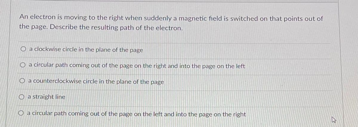An electron is moving to the right when suddenly a magnetic field is switched on that points out of
the page. Describe the resulting path of the electron.
O a clockwise circle in the plane of the page
O a circular path coming out of the page on the right and into the page on the left
O a counterclockwise circle in the plane of the page
O a straight line
O a circular path coming out of the page on the left and into the page on the right