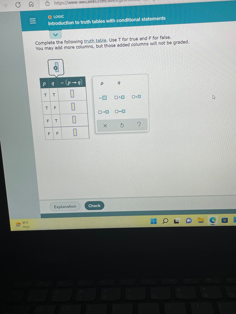 G
https://www-awu.aleks.com/aleks
O LOGIC
Introduction to truth tables with conditional statements
Complete the following truth table. Use T for true and F for false.
You may add more columns, but those added columns will not be graded.
9 ~(p→g)
Р
q
0
OD OVO
S
||||
91°F
Haze
P
O
4
T T
T F
LL
0
T 0
0
LL
LL
F F
Explanation
9
ローロ
Check
X
C.
22
Q
h