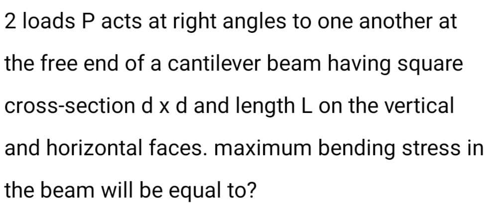 2 loads P acts at right angles to one another at
the free end of a cantilever beam having square
d x d and length L on the vertical
cross-section
and horizontal faces. maximum bending stress in
the beam will be equal to?