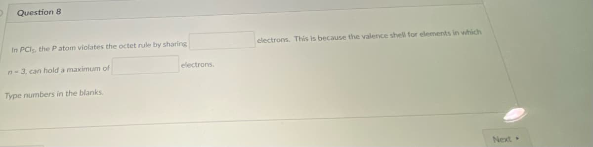 Question 8
In PCIS, the P atom violates the octet rule by sharing
electrons. This is because the valence shell for elements in which
n = 3, can hold a maximum of
electrons.
Type numbers in the blanks.
Next
