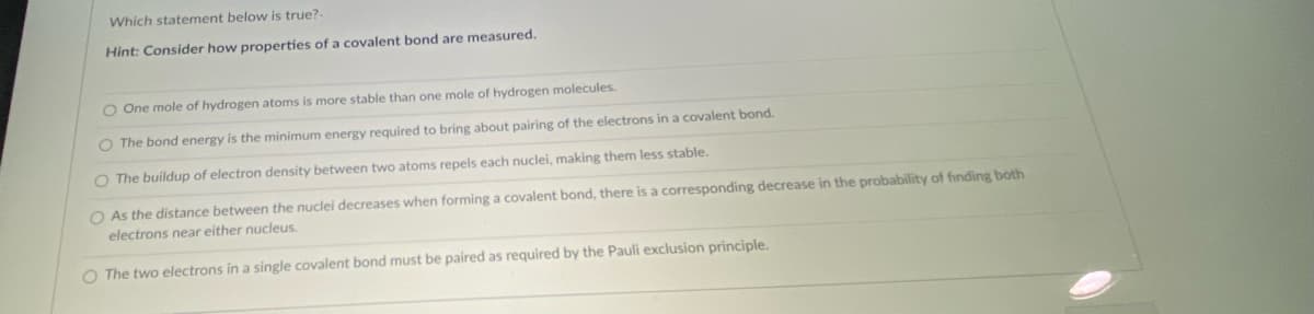Which statement below is true?-
Hint: Consider how properties of a covalent bond are measured.
O One mole of hydrogen atoms is more stable than one mole of hydrogen molecules.
O The bond energy is the minimum energy required to bring about pairing of the electrons in a covalent bond.
O The buildup of electron density between two atoms repels each nuclei, making them less stable.
O As the distance between the nuclei decreases when forming a covalent bond, there is a corresponding decrease in the probability of finding both
electrons near either nucleus.
O The two electrons in a single covalent bond must be paired as required by the Pauli exclusion principle.
