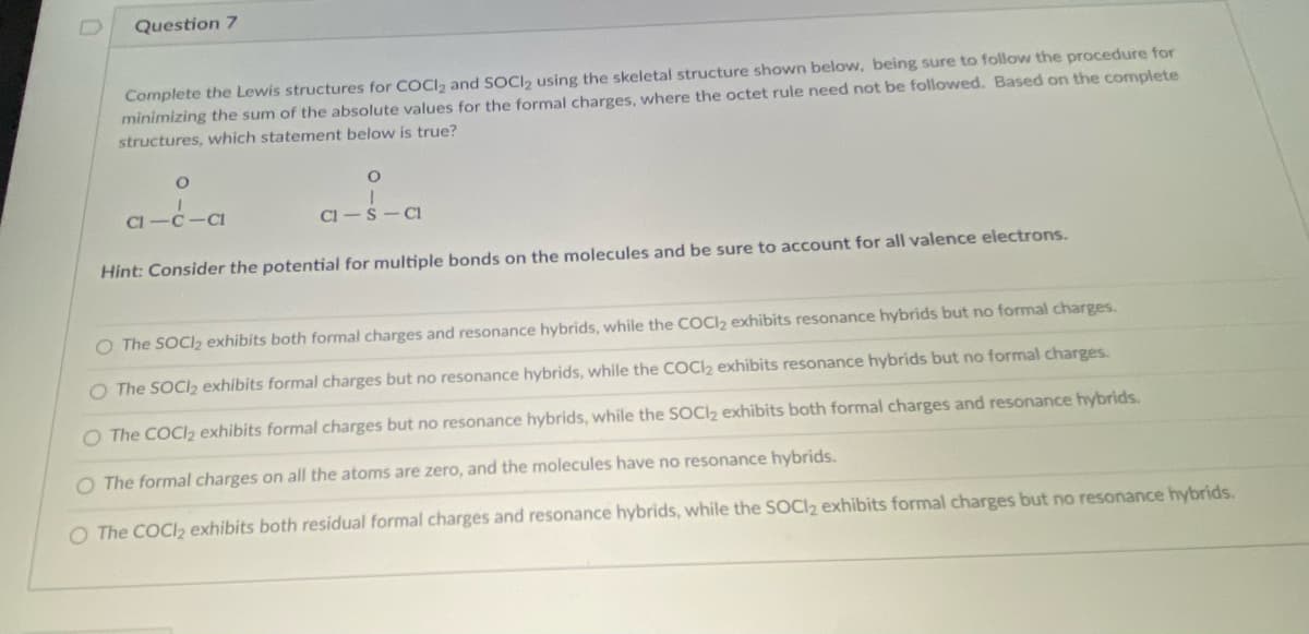 Question 7
Complete the Lewis structures for COCI, and SOCI, using the skeletal structure shown below, being sure to follow the procedure for
minimizing the sum of the absolute values for the formal charges, where the octet rule need not be followed. Based on the complete
structures, which statement below is true?
a-c-a
Cl-S-CI
Hint: Consider the potential for multiple bonds on the molecules and be sure to account for all valence electrons.
O The SOCI2 exhibits both formal charges and resonance hybrids, while the COCI2 exhibits resonance hybrids but no formal charges.
O The SOCI2 exhibits formal charges but no resonance hybrids, while the COCl2 exhibits resonance hybrids but no formal charges.
O The COCI2 exhibits formal charges but no resonance hybrids, while the SOCI2 exhibits both formal charges and resonance hybrids.
O The formal charges on all the atoms are zero, and the molecules have no resonance hybrids.
O The COCI2 exhibits both residual formal charges and resonance hybrids, while the SOCI2 exhibits formal charges but no resonance hybrids.
