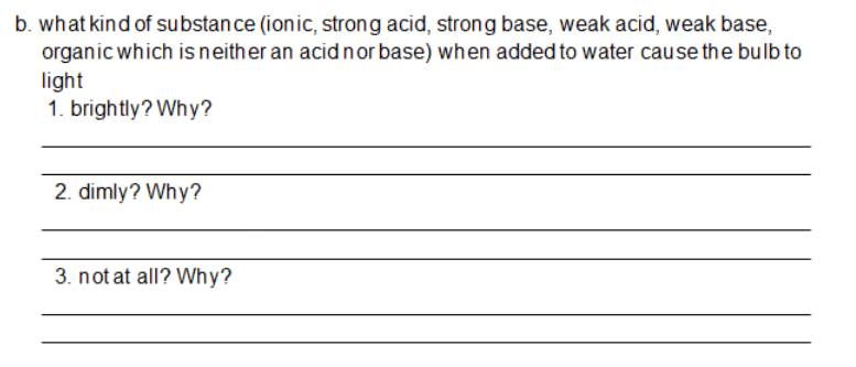 b. what kind of substance (ionic, strong acid, strong base, weak acid, weak base,
organic which is neither an acidnor base) when added to water cause the bulb to
light
1. brightly? Why?
2. dimly? Why?
3. not at all? Why?
