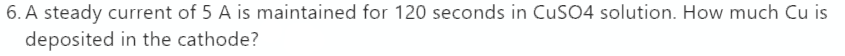 6. A steady current of 5 A is maintained for 120 seconds in CuSO4 solution. How much Cu is
deposited in the cathode?
