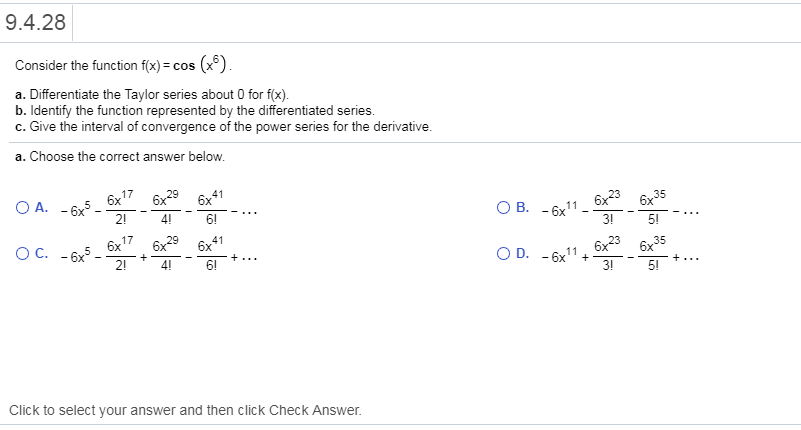 9.4.28
Consider the function f(x)-cos (x)
a. Differentiate the Taylor series about 0 for f(x)
b. ldentify the function represented by the differentiated series
c. Give the interval of convergence of the power series for the derivative
a. Choose the correct answer below
6x17 6x29 6x41
O B. -1 6x236x35
3!
Oc, -6x5-6x17 6x29 6x41
2!
4!
6!
3!
Click to select your answer and then click Check Answer.
