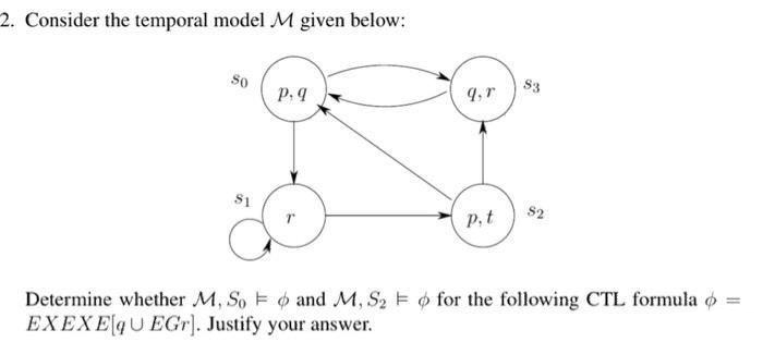 2. Consider the temporal model M given below:
So
S3
p. 9
S1
s2
P,t
Determine whether M, So E o and M, S2 E o for the following CTL formula o
EXEXE4U EGr]. Justify your answer.
