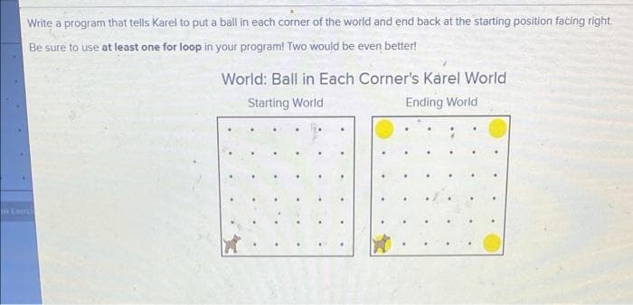 Write a program that tells Karel to put a ball in each corner of the world and end back at the starting position facing right
Be sure to use at least one for loop in your program! Two would be even better!
World: Ball in Each Corner's Karel World
Starting World
Ending World
