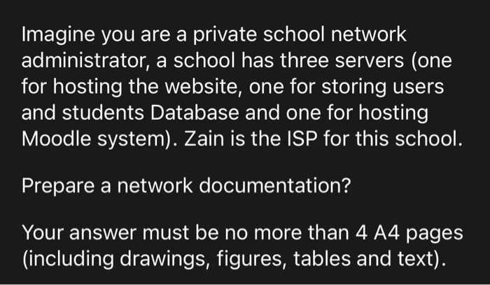 Imagine you are a private school network
administrator, a school has three servers (one
for hosting the website, one for storing users
and students Database and one for hosting
Moodle system). Zain is the ISP for this school.
Prepare a network documentation?
Your answer must be no more than 4 A4 pages
(including drawings, figures, tables and text).
