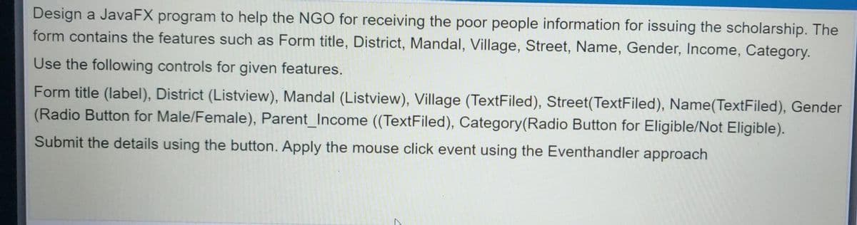 Design a JavaFX program to help the NGO for receiving the poor people information for issuing the scholarship. The
form contains the features such as Form title, District, Mandal, Village, Street, Name, Gender, Income, Category.
Use the following controls for given features.
Form title (label), District (Listview), Mandal (Listview), Village (TextFiled), Street(TextFiled), Name(TextFiled), Gender
(Radio Button for Male/Female), Parent_Income ((TextFiled), Category(Radio Button for Eligible/Not Eligible).
Submit the details using the button. Apply the mouse click event using the Eventhandler approach
