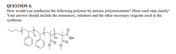 QUESTION 4:
How would you synthesize the following polymer by anionic polymerization? Show each step clearly!
Your answer should include the monomers, initiators and the other necessary reagents used in the
synthesis.
