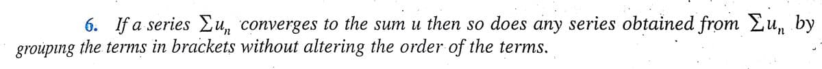 6. If a series Σu, converges to the sum u then so does any series obtained from Lu, by
grouping the terms in brackets without altering the order of the terms.
n
}