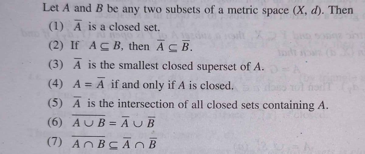 Let A and B be any two subsets of a metric space (X, d). Then
(1) A is a closed set.
obsr
(2) If ACB, then A C B.
(3) A is the smallest closed superset of A.
(4) A = A if and only if A is closed.
(5) A is the intersection of all closed sets containing A.
(6) AUB= ĀUB
%3D
(7) ANBCA OB
