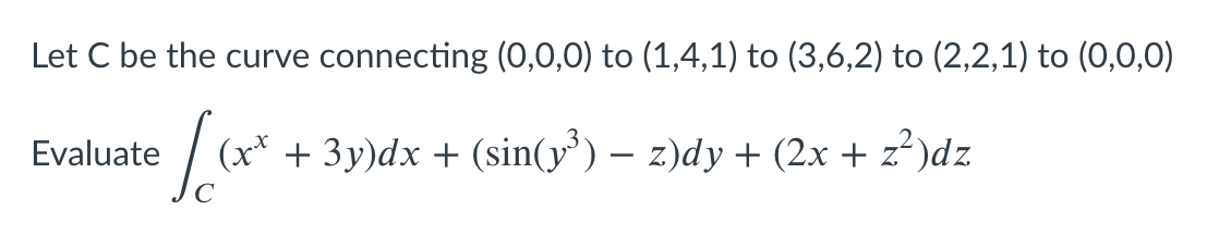 Let C be the curve connecting (0,0,0) to (1,4,1) to (3,6,2) to (2,2,1) to (0,0,0)
Evaluate
(x* + 3y)dx + (sin(y³) – z)dy + (2x + z²)dz

