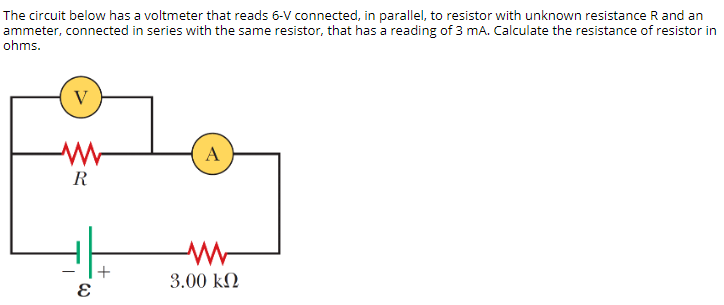 The circuit below has a voltmeter that reads 6-V connected, in parallel, to resistor with unknown resistance R and an
ammeter, connected in series with the same resistor, that has a reading of 3 mA. Calculate the resistance of resistor in
ohms.
V
A
R
3.00 kN
