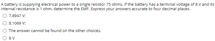 A battery is supplying electrical power to a single resistor 75 ohms. If the battery has a terminal voltage of 8 V and its
internal resistance is 1 ohm, determine the EMF. Express your answers accurate to four decimal places.
O 7.8947 V;
8.1069 V;
The answer cannot be found on the other choices.
O 8V
