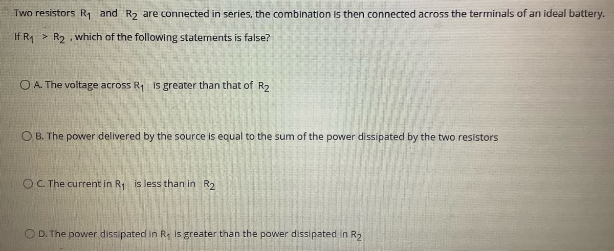 Two resistors R and R2 are connected in series, the combination is then connected across the terminals of an ideal battery.
If R1 R2 , which of the following statements is false?
O A. The voltage across R, is greater than that of R2
O B. The power delivered by the source is equal to the sum of the power dissipated by the two resistors
O C. The current in R1 is less than in R,
O D. The power dissipated in R is greater than the power dissipated in R2

