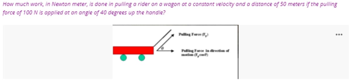 How much work, in Newton meter, is done in pulling a rider on a wagon ot a constant velocity ond a distance of 50 meters if the pulling
force of 100 N is applied at an angle of 40 degrees up the handle?
Pling Force ,)
...
Pulling Force in direction of
motiom ,cos)
