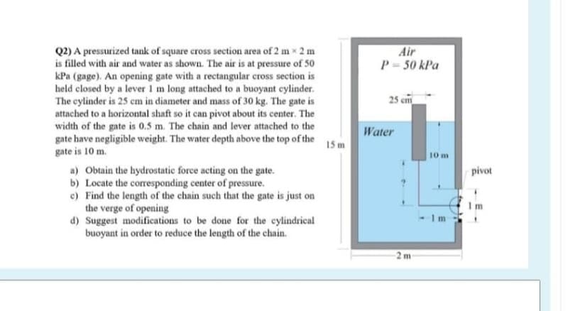 Air
P= 50 kPa
Q2) A pressurized tank of square cross section area of 2 m x 2 m
is filled with air and water as shown. The air is at pressure of 50
kPa (gage). An opening gate with a rectangular cross section is
held closed by a lever 1 m long attached to a buoyant cylinder.
The cylinder is 25 cm in diameter and mass of 30 kg. The gate is
attached to a horizontal shaft so it can pivot about its center. The
width of the gate is 0.5 m. The chain and lever attached to the
gate have negligible weight. The water depth above the top of the
gate is 10 m.
25 cm
Water
15 m
10 m
a) Obtain the hydrostatic force acting on the gate.
b) Locate the corresponding center of pressure.
c) Find the length of the chain such that the gate is just on
the verge of opening
d) Suggest modifications to be done for the eylindrical
buoyant in order to reduce the length of the chain.
pivot
1m
2 m
