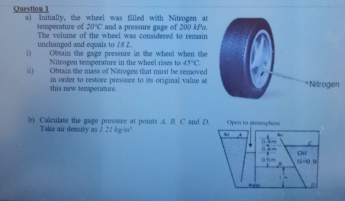 Question 1
a) Initially, the wheel was filled with Nitrogen at
temperature of 20°C and a pressure gage of 200 kPa.
The volume of the wheel was considered to remain
unchanged and equals to 18 L.
Obtain the gage pressure in the wheel when the
Nitrogen temperature in the wheel rises to 45°C.
Obtain the mass of Nitrogen that must be removed
in order to restore pressure to its original value at
this new temperature.
i)
ii)
*Nitrogen
b) Calculate the gage pressure at points 4, B, C and D.
Take air density as 1.21 kg/m.
Open to atmosphere
Air
Air
4m
4m
Oil
0.5m
S-0.9
water
