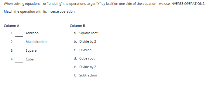 When solving equations - or "undoing" the operations to get "x" by itself on one side of the equation - we use INVERSE OPERATIONS.
Match the operation with its inverse operation.
Column A
1.
2.
3.
4.
Addition
Multiplication
Square
Cube
Column B
a. Square root
b. Divide by 3
c. Division
d. Cube root
e. Divide by 2
f. Subtraction