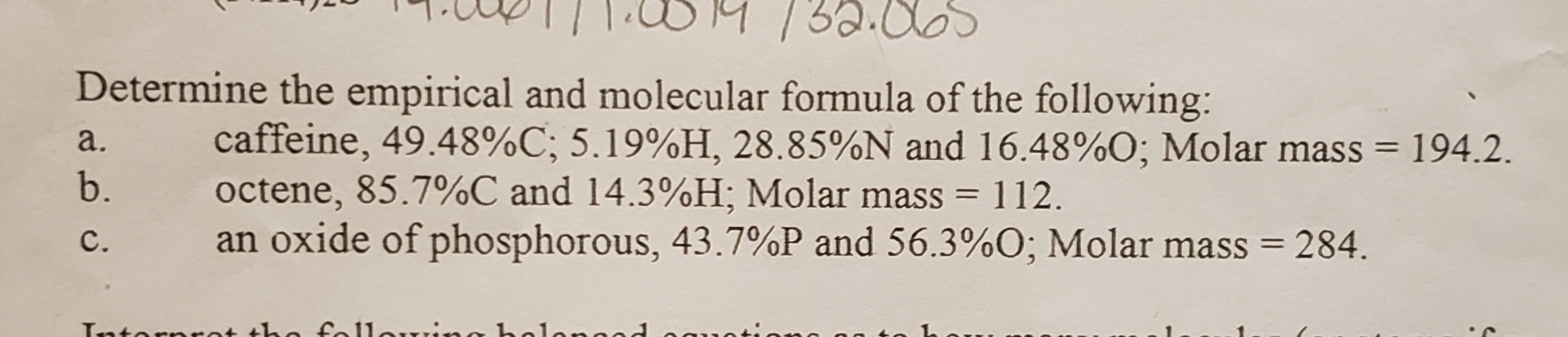 Determine the empirical and molecular formula of the following:
a. caffeine, 49.48%C: 5.19%H, 28.85%N and 16.48960; Molar mass- 194.2.
b. octene, 85.7%C and 14.3%H, Molar mass-112.
c, an oxide of phosphorous, 43.7%P and 56.3%0; Molar mass- 284.
