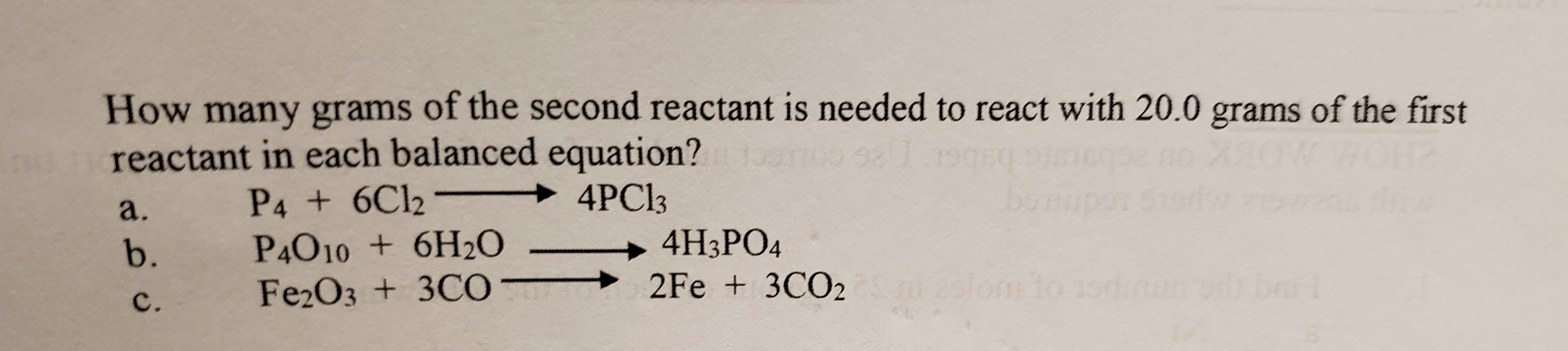How many grams of the second reactant is needed to react with 20.0 grams of the first
reactant in each balanced equation?
a. P4+6C12 + 4PC13
Fe203 + 3CO
2Fe + 3C02
C.
