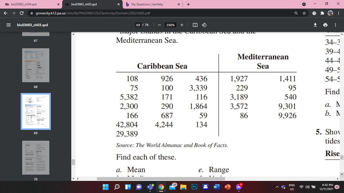 Bb blu03683_ch04.qxd
Bb blu03683_ch03.qxd
b My Questions | bartleby
+
A grovecity.k12.pa.us/cms/lib/PA02000125/Centricity/Domain/203/ch03.pdf
blu03683_ch03.qxd
69 / 76
250%
+
Mediterranean Sea.
34-3
67
39-4
Mediterranean
44–4
Caribbean Sea
Sea
49–5
108
926
436
1,927
1,411
54–5
3,339
116
75
100
229
95
68
Find
5,382
2,300
171
3,189
3,572
540
а. М
b. M
1,864
9,301
9,926
290
166
687
59
86
42,804
29,389
4,244
134
5. Shov
69
tides
Source: The World Almanac and Book of Facts.
Rise
Find each of these.
а. Мean
e. Range
70
ENG
6:42 PM
Ps
A T
US
12/11/2021
