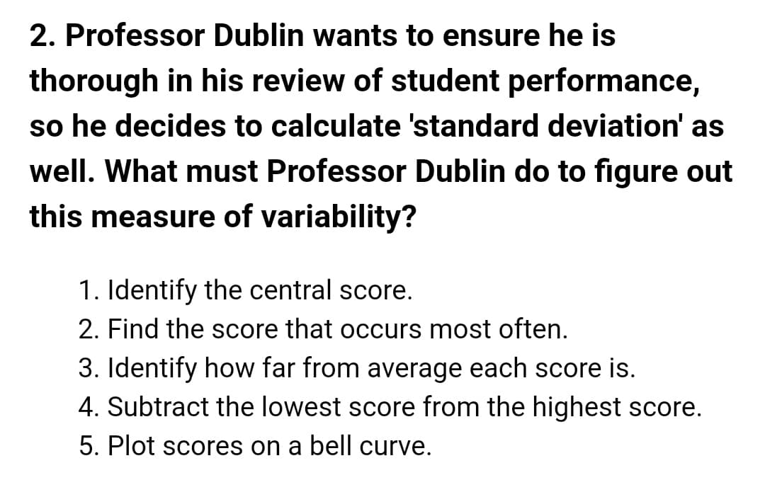 2. Professor Dublin wants to ensure he is
thorough in his review of student performance,
so he decides to calculate 'standard deviation' as
well. What must Professor Dublin do to figure out
this measure of variability?
1. Identify the central score.
2. Find the score that occurs most often.
3. Identify how far from average each score is.
4. Subtract the lowest score from the highest score.
5. Plot scores on a bell curve.
