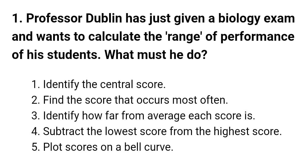 1. Professor Dublin has just given a biology exam
and wants to calculate the 'range' of performance
of his students. What must he do?
1. Identify the central score.
2. Find the score that occurs most often.
3. Identify how far from average each score is.
4. Subtract the lowest score from the highest score.
5. Plot scores on a bell curve.
